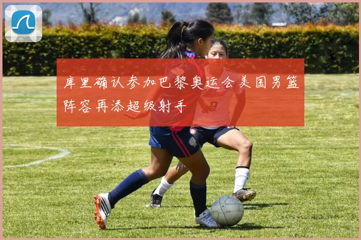 库里确认参加巴黎奥运会美国男篮阵容再添超级射手