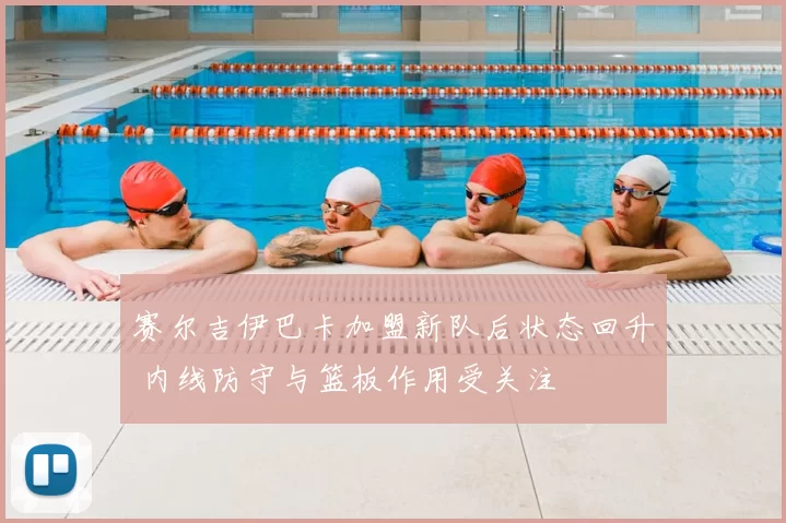 赛尔吉伊巴卡加盟新队后状态回升 内线防守与篮板作用受关注