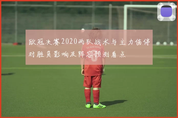 欧冠决赛2020两队战术与主力伤停对胜负影响及阵容预测看点