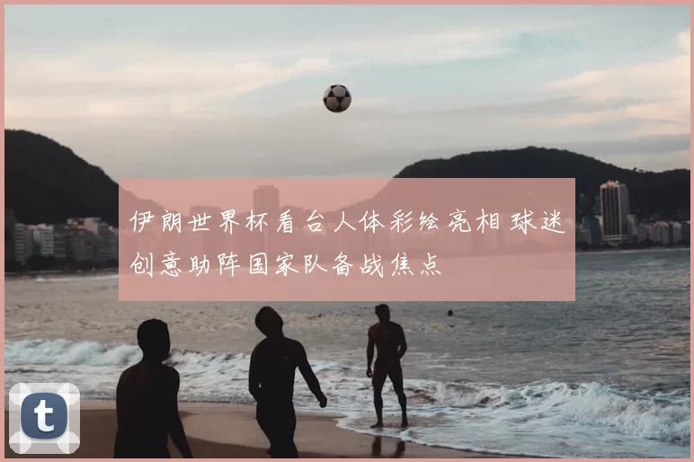 伊朗世界杯看台人体彩绘亮相 球迷创意助阵国家队备战焦点