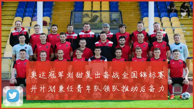 奥运冠军刘甜复出备战全国锦标赛并计划兼任青年队领队推动后备力量成长