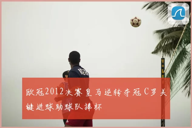欧冠2012决赛皇马逆转夺冠 C罗关键进球助球队捧杯