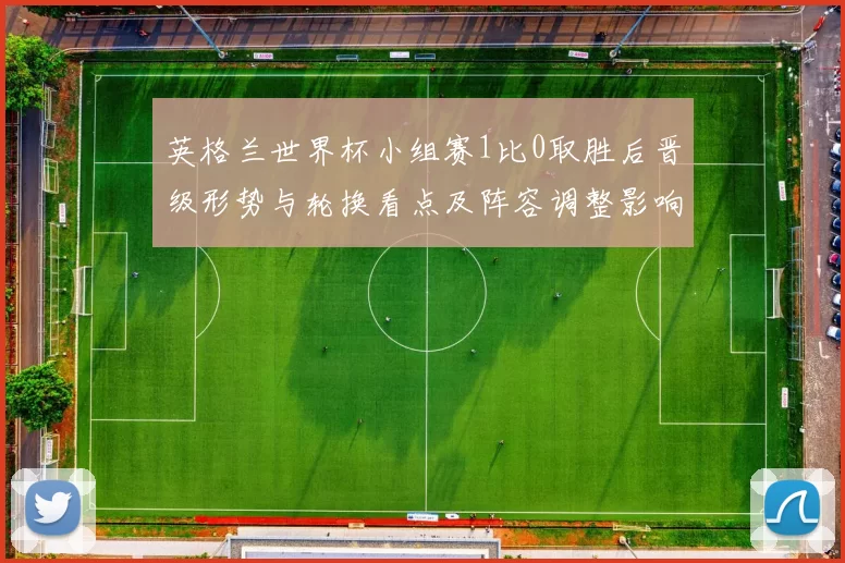 英格兰世界杯小组赛1比0取胜后晋级形势与轮换看点及阵容调整影响