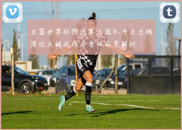 女篮世界杯预选赛法国队冲击出线席位关键战绩与晋级前景解析