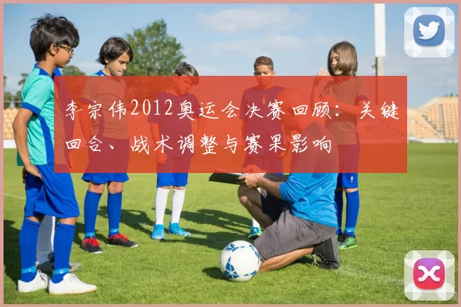李宗伟2012奥运会决赛回顾：关键回合、战术调整与赛果影响