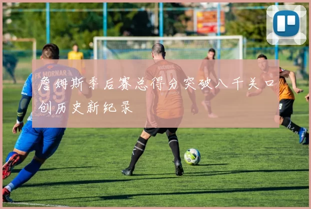 詹姆斯季后赛总得分突破八千关口创历史新纪录