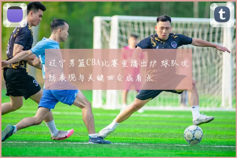 辽宁男篮CBA比赛重播出炉 球队攻防表现与关键回合成看点