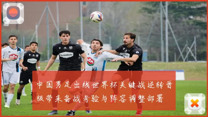 中国男足出线世界杯关键战逆转晋级带来备战考验与阵容调整部署