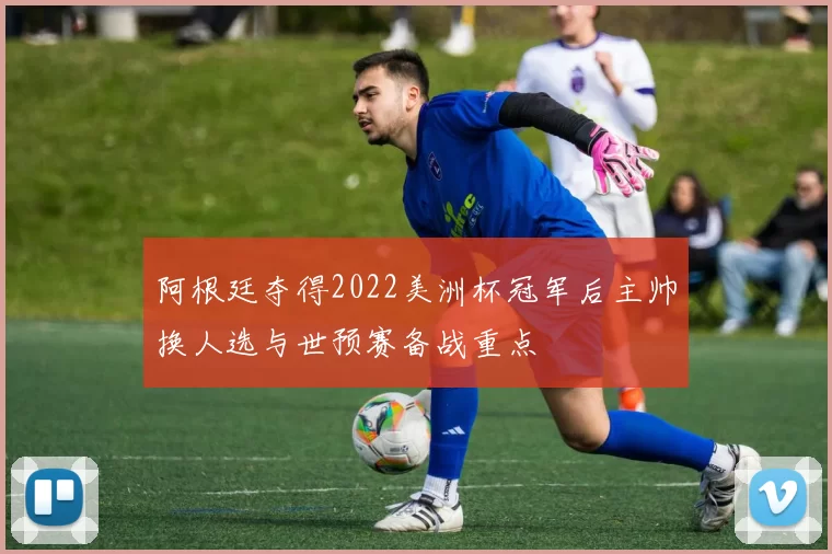 阿根廷夺得2022美洲杯冠军后主帅换人选与世预赛备战重点