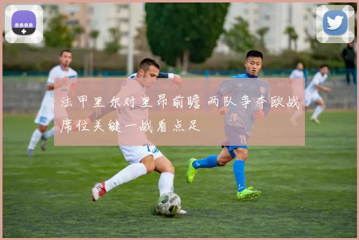 法甲里尔对里昂前瞻 两队争夺欧战席位关键一战看点足