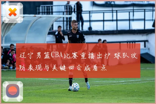 辽宁男篮CBA比赛重播出炉 球队攻防表现与关键回合成看点