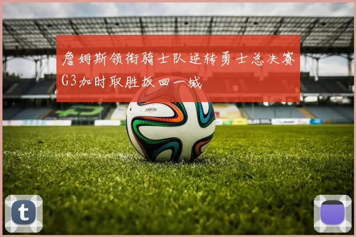 詹姆斯领衔骑士队逆转勇士总决赛G3加时取胜扳回一城