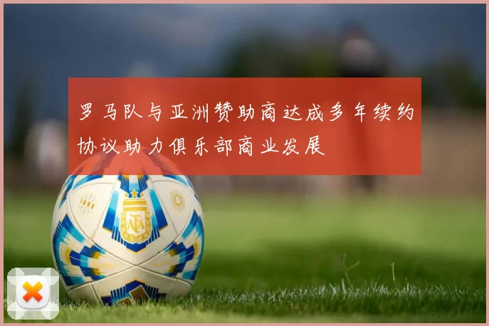 罗马队与亚洲赞助商达成多年续约协议助力俱乐部商业发展