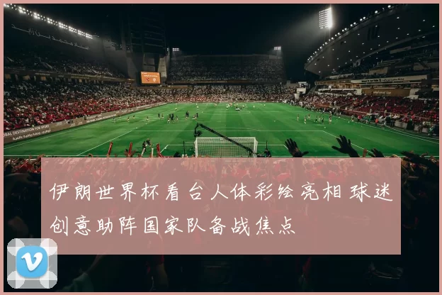 伊朗世界杯看台人体彩绘亮相 球迷创意助阵国家队备战焦点