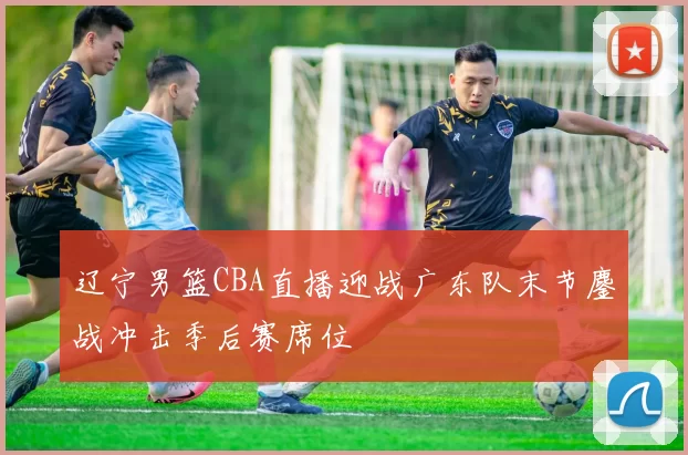 辽宁男篮CBA直播迎战广东队末节鏖战冲击季后赛席位