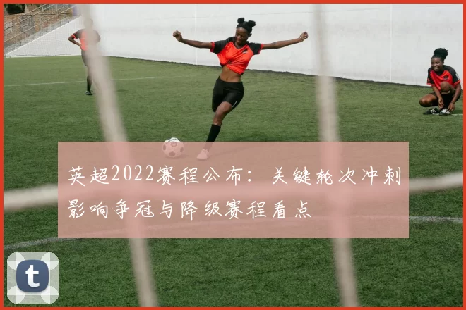 英超2022赛程公布：关键轮次冲刺影响争冠与降级赛程看点