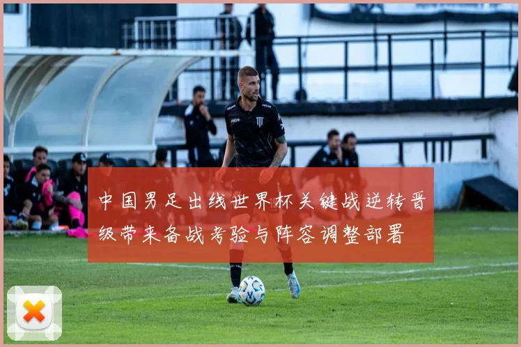中国男足出线世界杯关键战逆转晋级带来备战考验与阵容调整部署
